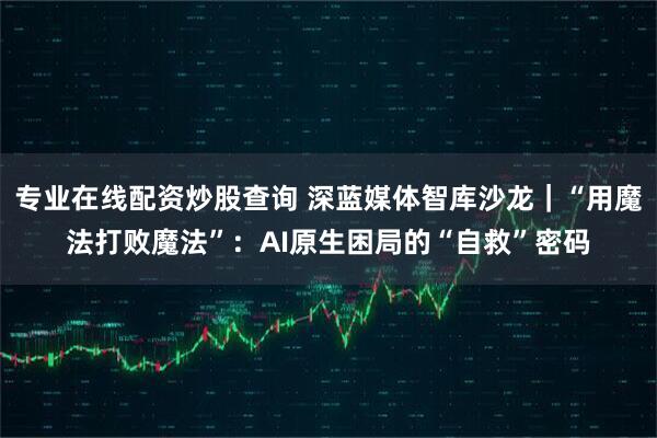 专业在线配资炒股查询 深蓝媒体智库沙龙|“用魔法打败魔法”:AI原生困局的“自救”密码