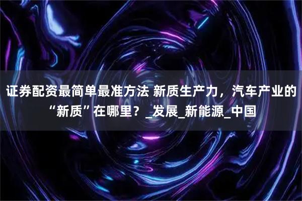 证券配资最简单最准方法 新质生产力,汽车产业的“新质”在哪里?_发展_新能源_中国