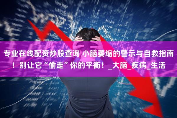 专业在线配资炒股查询 小脑萎缩的警示与自救指南！别让它“偷走”你的平衡！_大脑_疾病_生活