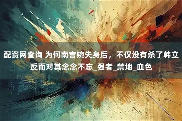 配资网查询 为何南宫婉失身后,不仅没有杀了韩立反而对其念念不忘_强者_禁地_血色