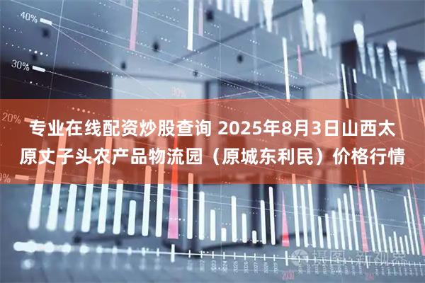 专业在线配资炒股查询 2025年8月3日山西太原丈子头农产品物流园(原城东利民)价格行情