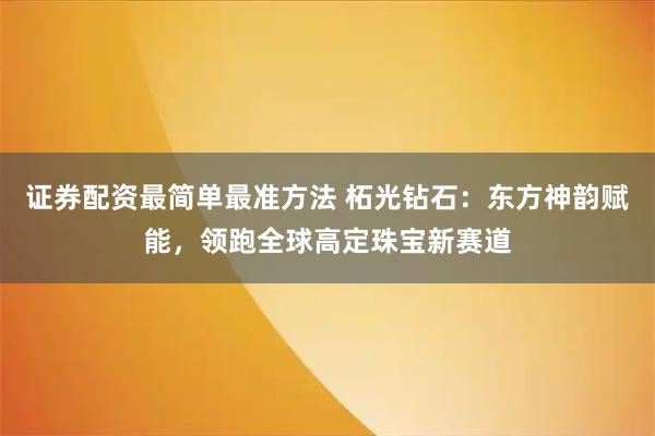证券配资最简单最准方法 柘光钻石：东方神韵赋能，领跑全球高定珠宝新赛道