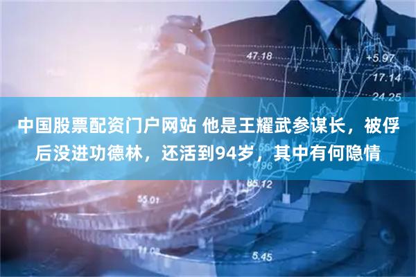 中国股票配资门户网站 他是王耀武参谋长,被俘后没进功德林,还活到94岁,其中有何隐情