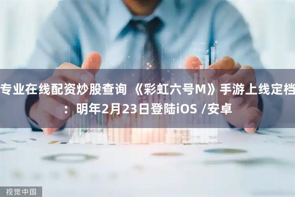 专业在线配资炒股查询 《彩虹六号M》手游上线定档：明年2月23日登陆iOS /安卓