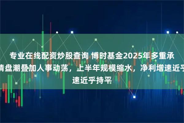 专业在线配资炒股查询 博时基金2025年多重承压:清盘潮叠加人事动荡,上半年规模缩水,净利增速近乎持平
