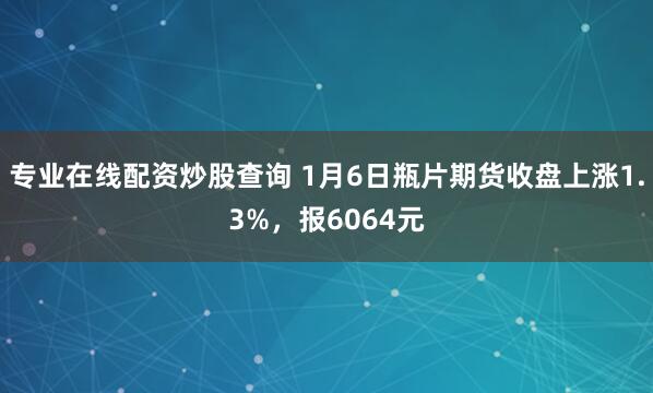 专业在线配资炒股查询 1月6日瓶片期货收盘上涨1.3%,报6064元