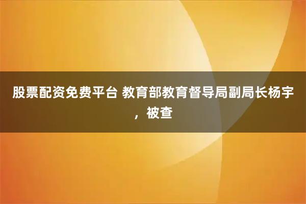 股票配资免费平台 教育部教育督导局副局长杨宇，被查
