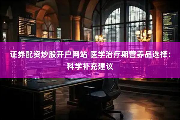 证券配资炒股开户网站 医学治疗期营养品选择：科学补充建议